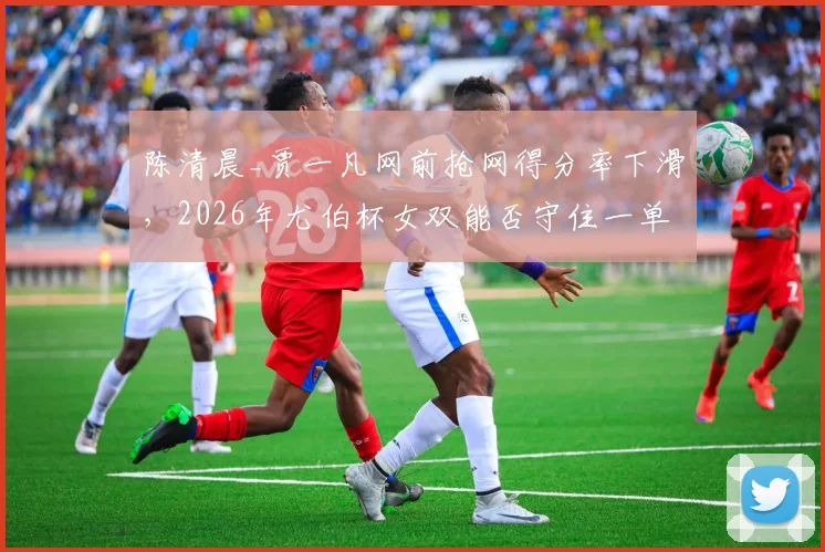 陈清晨_贾一凡网前抢网得分率下滑，2026年尤伯杯女双能否守住一单