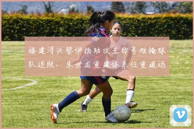 福建浔兴黎伊扬助攻王称号难掩球队连败，朱世龙重建体系任重道远