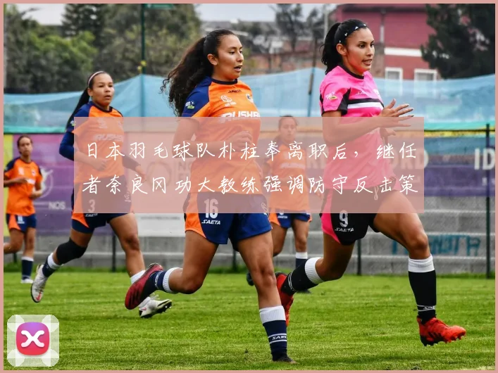 日本羽毛球队朴柱奉离职后，继任者奈良冈功大教练强调防守反击策略