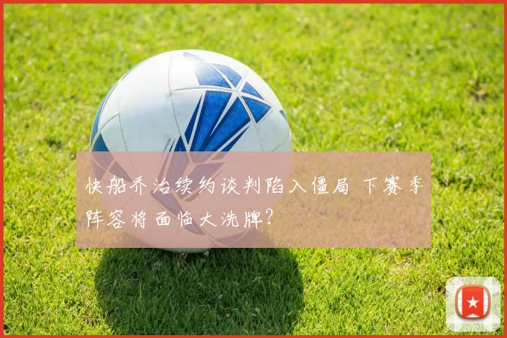 快船乔治续约谈判陷入僵局 下赛季阵容将面临大洗牌？