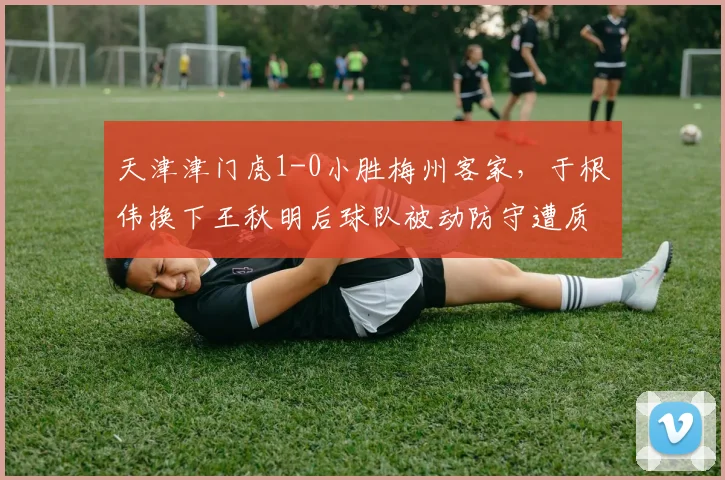 天津津门虎1-0小胜梅州客家，于根伟换下王秋明后球队被动防守遭质疑