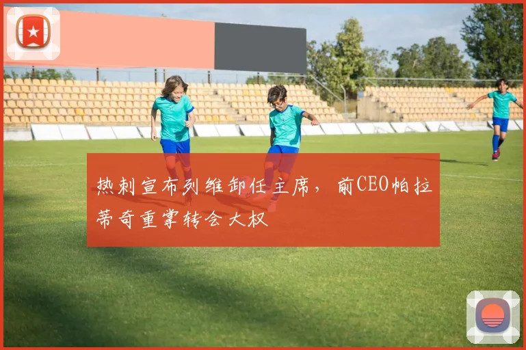 热刺宣布列维卸任主席，前CEO帕拉蒂奇重掌转会大权
