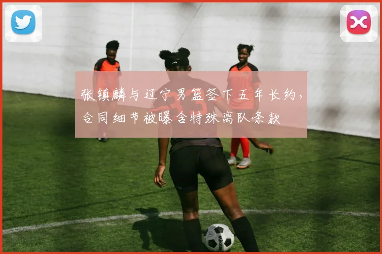 张镇麟与辽宁男篮签下五年长约，合同细节被曝含特殊离队条款
