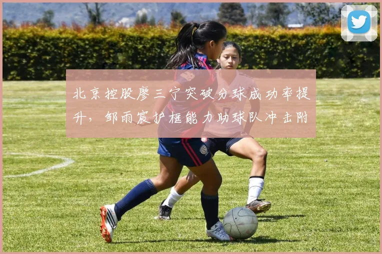 北京控股廖三宁突破分球成功率提升，邹雨宸护框能力助球队冲击附加赛