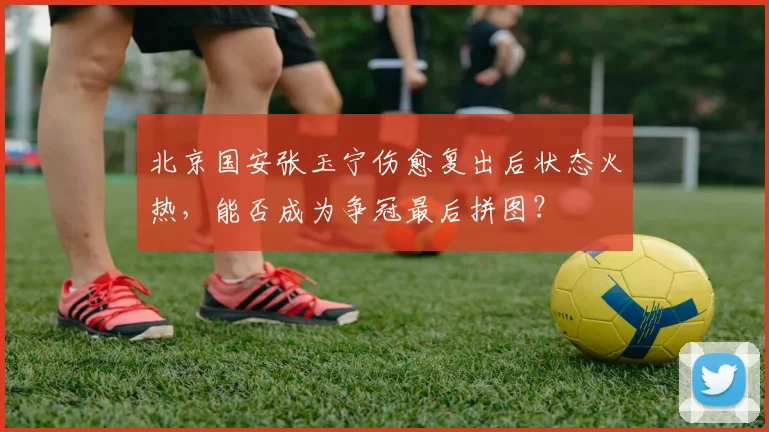 北京国安张玉宁伤愈复出后状态火热，能否成为争冠最后拼图？