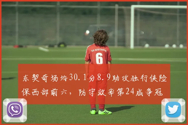 东契奇场均30.1分8.9助攻独行侠险保西部前六，防守效率第24成争冠最大短板