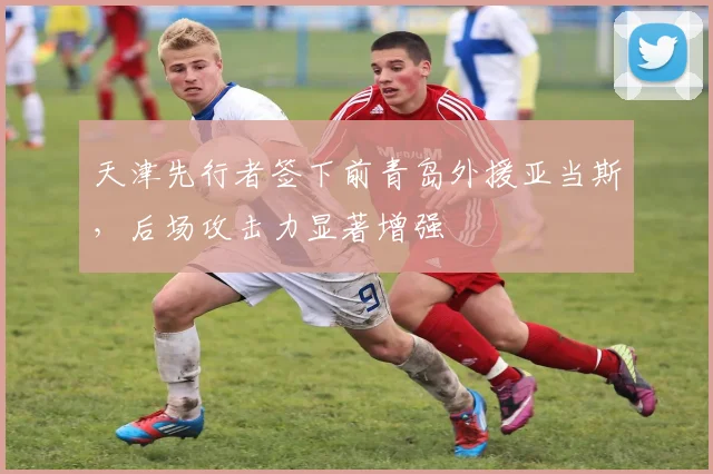 天津先行者签下前青岛外援亚当斯，后场攻击力显著增强